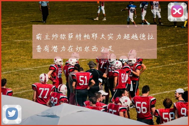 前主帅称萨特帕耶夫实力超越德拉普有潜力在切尔西立足