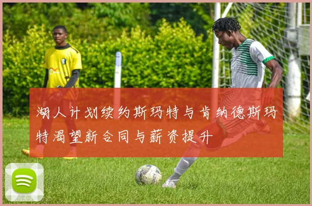 湖人计划续约斯玛特与肯纳德斯玛特渴望新合同与薪资提升