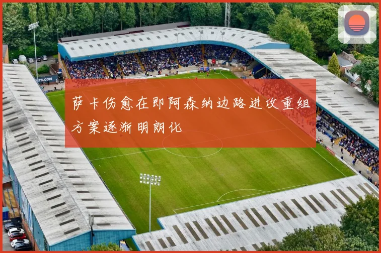萨卡伤愈在即阿森纳边路进攻重组方案逐渐明朗化